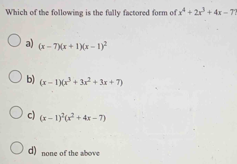 Which of the following is the fully factored form of x^4+2x^3+4x-7?
a) (x-7)(x+1)(x-1)^2
b) (x-1)(x^3+3x^2+3x+7)
c) (x-1)^2(x^2+4x-7)
d) none of the above