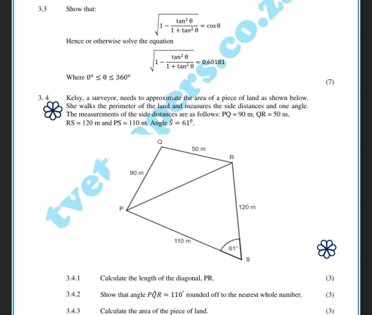 3.3  Show that:
sqrt(1-frac tan^2θ )1+tan^2θ =cos θ
Hence or otherwise solve the equation
sqrt(1-frac tan^2θ )1+tan^2θ =0.60181
Where 0°≤ θ ≤ 360° (7)
3. 4 Kelsy, a surveyor, needs to approximate the area of a piece of land as shown below.
She walks the perimeter of the land and measures the side distances and one angle.
The measurements of the side distances are as follows: PQ=90m,QR=50m.
RS=120m and PS=110m 1. Angle hat S=61^0.
3.4.1 Calculate the length of the diagonal, PR. (3)
3.4.2 Show that angle Pwidehat QR=110° rounded off to the nearest whole number. (3)
3.4.3 Calculate the area of the piece of land. (3)