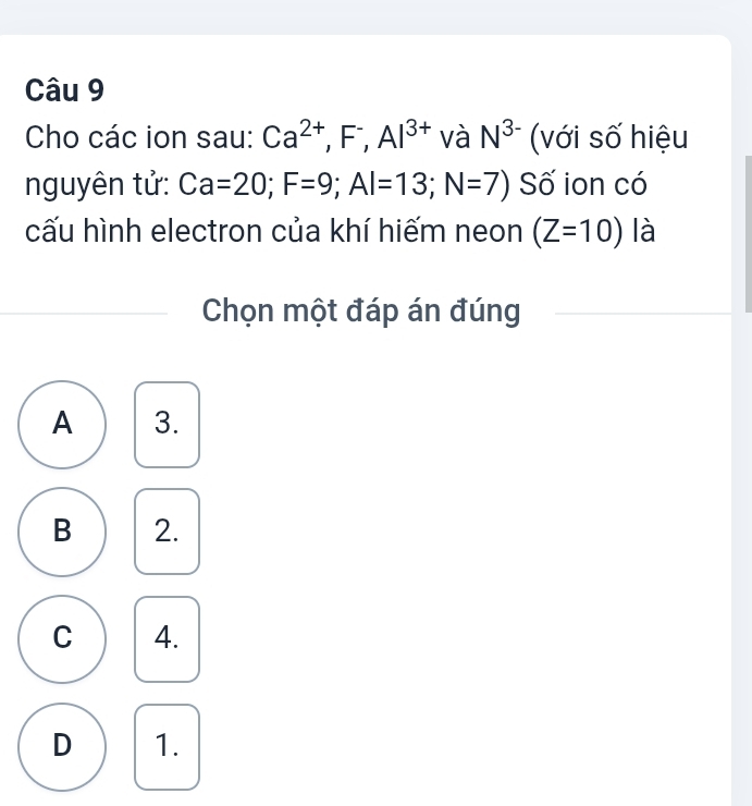 Cho các ion sau: Ca^(2+), F^-, Al^(3+) và N^(3-) (với số hiệu
nguyên tử: Ca=20; F=9; Al=13; N=7) Số ion có
cấu hình electron của khí hiếm neon (Z=10) là
Chọn một đáp án đúng
A 3.
B 2.
C 4.
D 1.