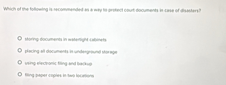 Which of the following is recommended as a way to protect court documents in case of disasters?
storing documents in watertight cabinets
placing all documents in underground storage
using electronic filing and backup
filing paper coples in two locations