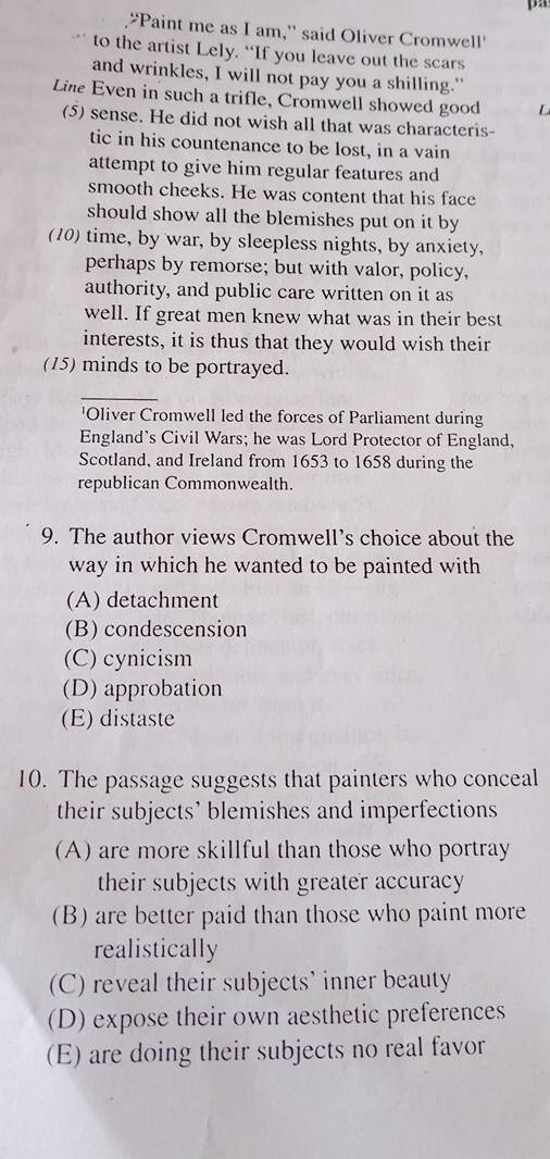 “Paint me as I am,” said Oliver Cromwell'
to the artist Lely. “If you leave out the scars
and wrinkles, I will not pay you a shilling.”
Line Even in such a trifle, Cromwell showed good L
(5) sense. He did not wish all that was characteris-
tic in his countenance to be lost, in a vain
attempt to give him regular features and
smooth cheeks. He was content that his face
should show all the blemishes put on it by
(10) time, by war, by sleepless nights, by anxiety,
perhaps by remorse; but with valor, policy,
authority, and public care written on it as
well. If great men knew what was in their best
interests, it is thus that they would wish their
(15) minds to be portrayed.
_
'Oliver Cromwell led the forces of Parliament during
England's Civil Wars; he was Lord Protector of England,
Scotland, and Ireland from 1653 to 1658 during the
republican Commonwealth.
9. The author views Cromwell’s choice about the
way in which he wanted to be painted with
(A) detachment
(B) condescension
(C) cynicism
(D) approbation
(E) distaste
10. The passage suggests that painters who conceal
their subjects’ blemishes and imperfections
(A) are more skillful than those who portray
their subjects with greater accuracy
(B) are better paid than those who paint more
realistically
(C) reveal their subjects' inner beauty
(D) expose their own aesthetic preferences
(E) are doing their subjects no real favor