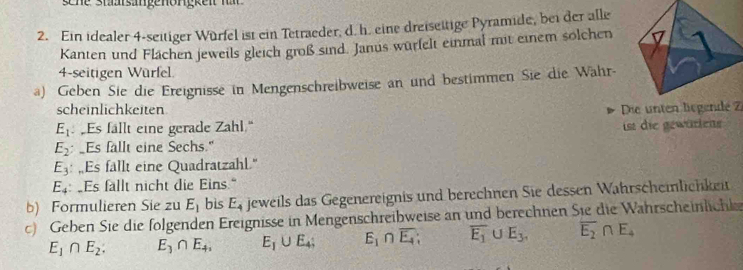 Ein idealer 4 -seitiger Würfel ist ein Tetraeder, d. h. eine dreiseitige Pyramide, bei der alle 
Kanten und Flächen jeweils gleich groß sind. Janus würfelt einmal mit einem solchen 
4-seitigen Würfel. 
a) Geben Sie die Ereignisse in Mengenschreibweise an und bestimmen Sie die Währ- 
scheinlichkeiten Die unten leZ
E_1 Es fällt eine gerade Zahl.“
E_2 Es fallt eine Sechs." ist die gewürtens
E_3 : ,Es fällt eine Quadratzahl."
E_4 Es fallt nicht die Eins." 
b) Formulieren Sie zu E_1 bis E_4 jeweils das Gegenereignis und berechnen Sie dessen Wahrscheinlichkeit 
c) Geben Sie die folgenden Ereignisse in Mengenschreibweise an und berechnen Sie die Wahrscheinlichte
E_1∩ E_2. E_3∩ E_4, E_1∪ E_4; E_1∩ overline E_4; overline E_1 U E_3, overline E_2∩ E_4