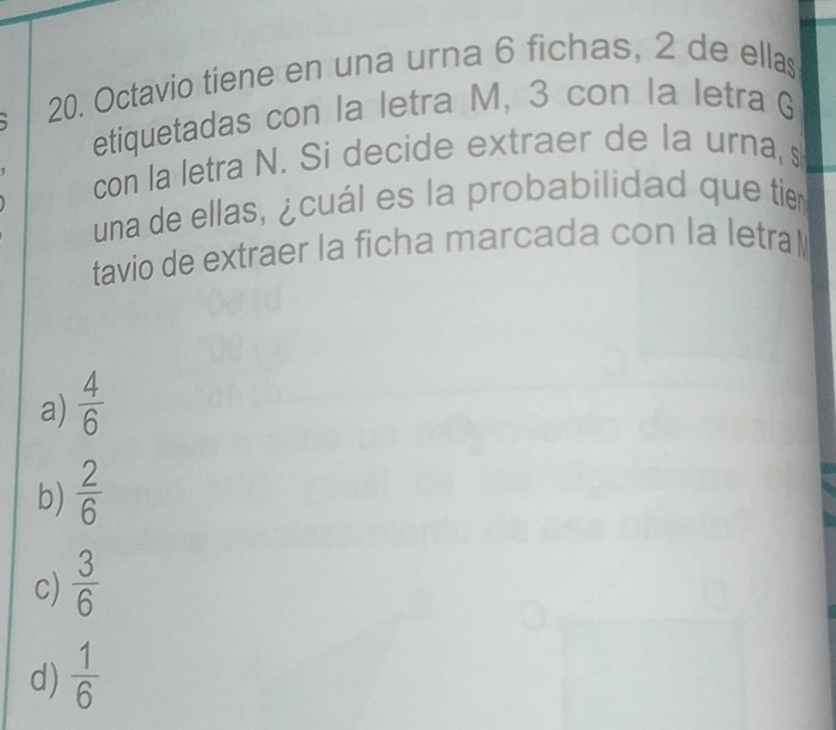 Octavio tiene en una urna 6 fichas, 2 de ellas
etiquetadas con la letra M, 3 con la letra G
con la letra N. Si decide extraer de la urna, s
una de ellas, ¿cuál es la probabilidad que tie
tavio de extraer la ficha marcada con la letral
a)  4/6 
b)  2/6 
c)  3/6 
d)  1/6 