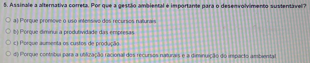 Assinale a alternativa correta. Por que a gestão ambiental é importante para o desenvolvimento sustentável?
a) Porque promove o uso intensivo dos recursos naturais
b) Porque diminui a produtividade das empresas.
c) Porque aumenta os custos de produção.
d) Porque contribui para a utilização racional dos recursos naturais e a diminuição do impacto ambiental.