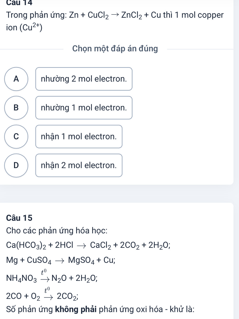 Cau 14
Trong phản ứng: Zn+CuCl_2to ZnCl_2+ Cu thì 1 mol copper
ion (Cu^(2+))
Chọn một đáp án đúng
A nhường 2 mol electron.
B nhường 1 mol electron.
C nhận 1 mol electron.
D nhận 2 mol electron.
Câu 15
Cho các phản ứng hóa học:
Ca(HCO_3)_2+2HClto CaCl_2+2CO_2+2H_2O;
Mg+CuSO_4to MgSO_4+Cu;
NH_4NO_3xrightarrow t^0N_2O+2H_2O;
2CO+O_2xrightarrow t^02CO_2; 
Số phản ứng không phải phản ứng oxi hóa - khử là: