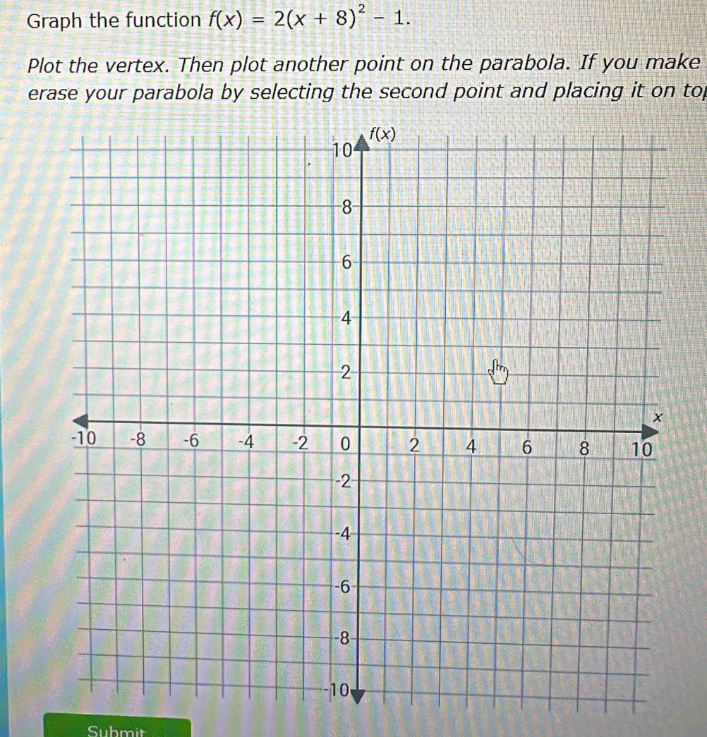 Graph the function f(x)=2(x+8)^2-1.
Plot the vertex. Then plot another point on the parabola. If you make
erase your parabola by selecting the second point and placing it on top
Submit