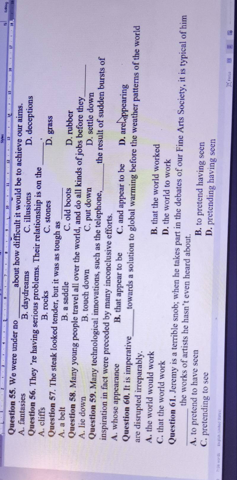 Editina
Question 55. We were under no _about how difficult it would be to achieve our aims.
A. fantasies B. daydreams C. illusions D. deceptions
Question 56. They ’re having serious problems. Their relationship is on the .
A. cliffs B. rocks C. stones _D. grass
Question 57. The steak looked tender, but it was as tough as
A. a belt B. a saddle C. old boots D. rubber
Question 58. Many young people travel all over the world, and do all kinds of jobs before they
A. lie down B. touch down C. put down D. settle down_
Question 59. Many technological innovations, such as the telephone, the result of sudden bursts of
inspiration in fact were preceded by many inconclusive efforts._
A. whose appearance B. that appear to be C. and appear to be D. areppearing
Question 60. It is imperative_ towards a solution to global warming before the weather patterns of the world 
are disrupted irreparably.
A. the world would work B. that the world worked
C. that the world work D. the world to work
_Question 61. Jeremy is a terrible snob; when he takes part in the debates of our Fine Arts Society, it is typical of him
the works of artists he hasn’t even heard about.
A. to pretend to have seen B. to pretend having seen
C. pretending to see D. pretending having seen