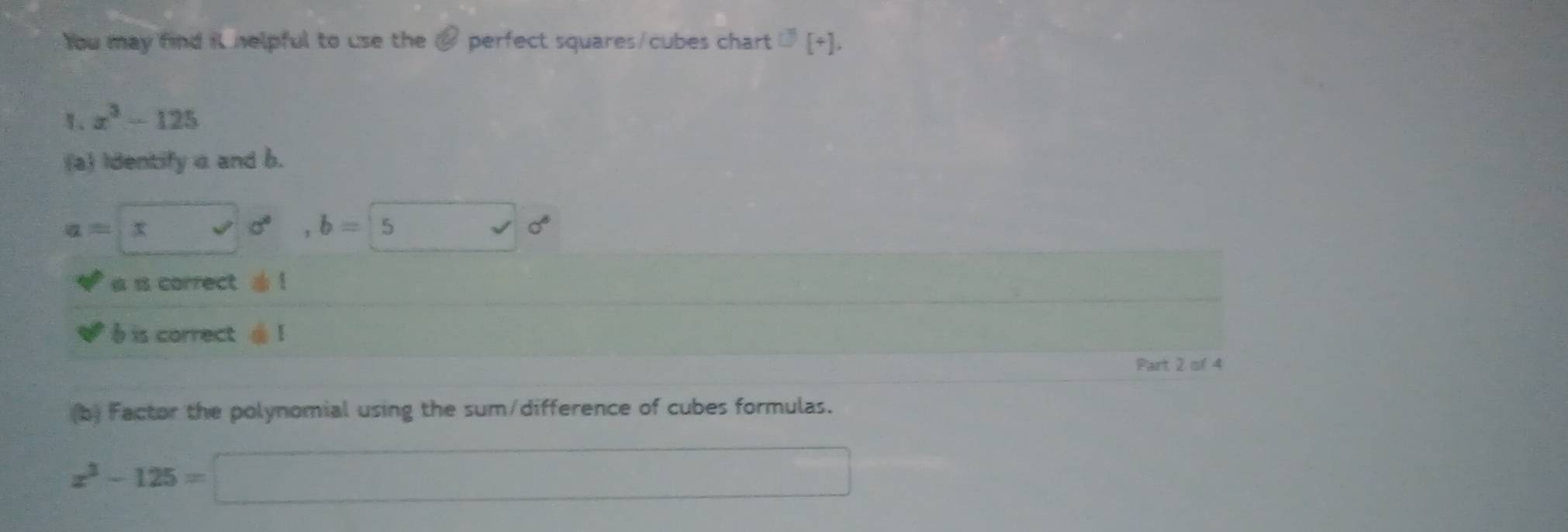 You may find it helpful to use the a perfect squares/cubes chart U[+],
x^3-125
(a) Identify a and b.
a=x=□ vector v sqrt()c^6
a is correct . ! 
) is correct 1 
Part 2 of 4 
(b) Factor the polynomial using the sum/difference of cubes formulas.
x^3-125=□