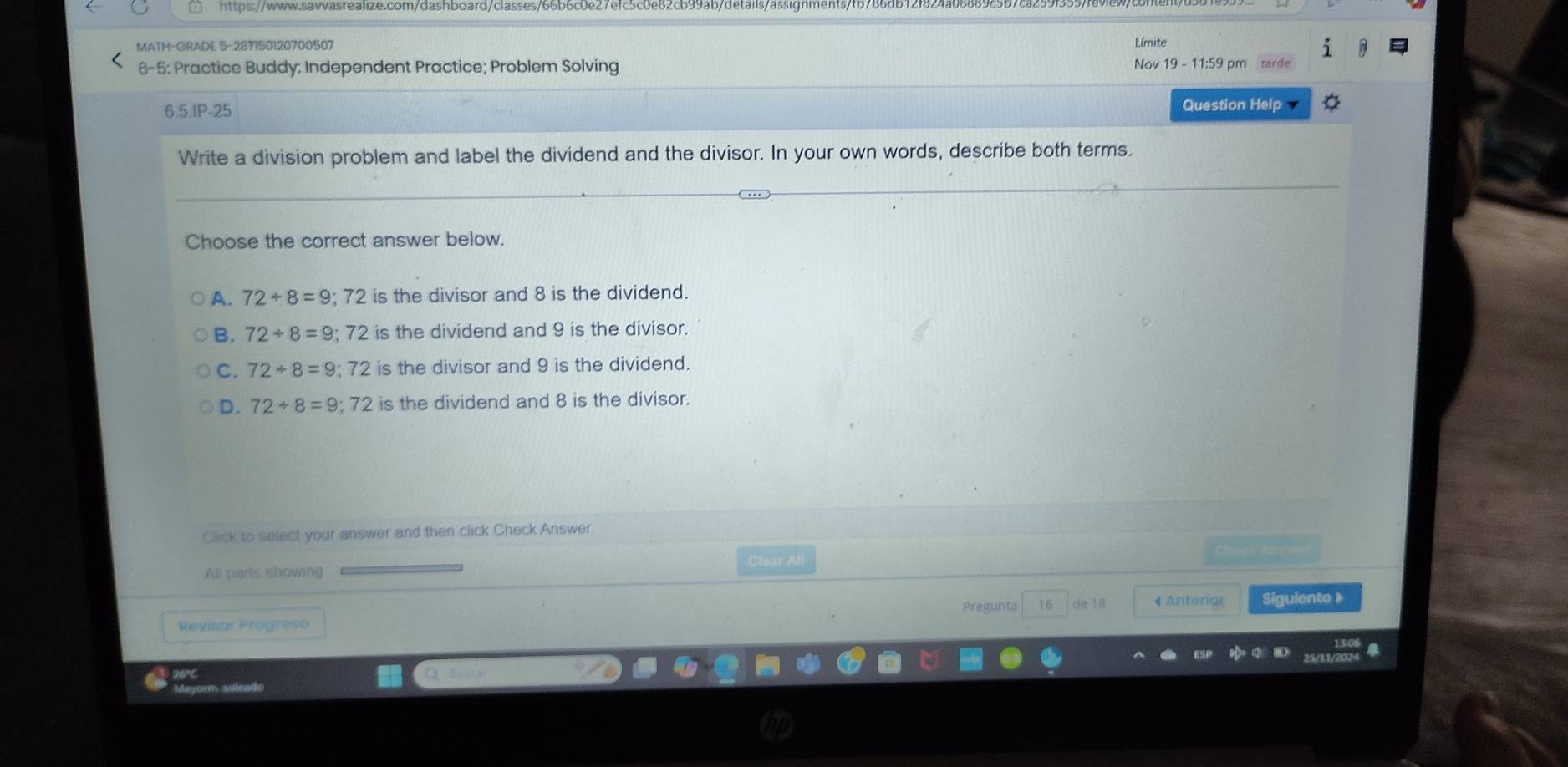 MATH-GRADE 5-287150120700507 Límite
6-5: Practice Buddy: Independent Practice; Problem Solving Nov 19-11:5 9 pm tarde
6.5.IP-25
Question Help a
Write a division problem and label the dividend and the divisor. In your own words, describe both terms.
Choose the correct answer below.
A. 72/ 8=9; 72 is the divisor and 8 is the dividend.
B. 72/ 8=9; 72 is the dividend and 9 is the divisor.
C. 72/ 8=9; 72 is the divisor and 9 is the dividend.
D. 72/ 8=9; 72 is the dividend and 8 is the divisor.
Click to select your answer and then click Check Answer.
Clear All
All parts showing
Revisar Progreso Pregunta 16 de 18 # Anteriar Siguiente 》