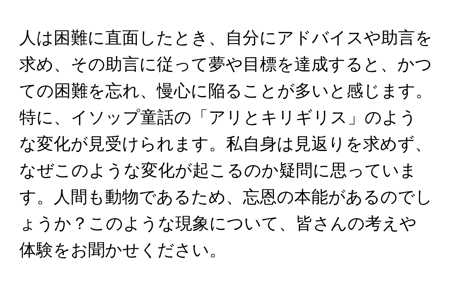 人は困難に直面したとき、自分にアドバイスや助言を求め、その助言に従って夢や目標を達成すると、かつての困難を忘れ、慢心に陥ることが多いと感じます。特に、イソップ童話の「アリとキリギリス」のような変化が見受けられます。私自身は見返りを求めず、なぜこのような変化が起こるのか疑問に思っています。人間も動物であるため、忘恩の本能があるのでしょうか？このような現象について、皆さんの考えや体験をお聞かせください。