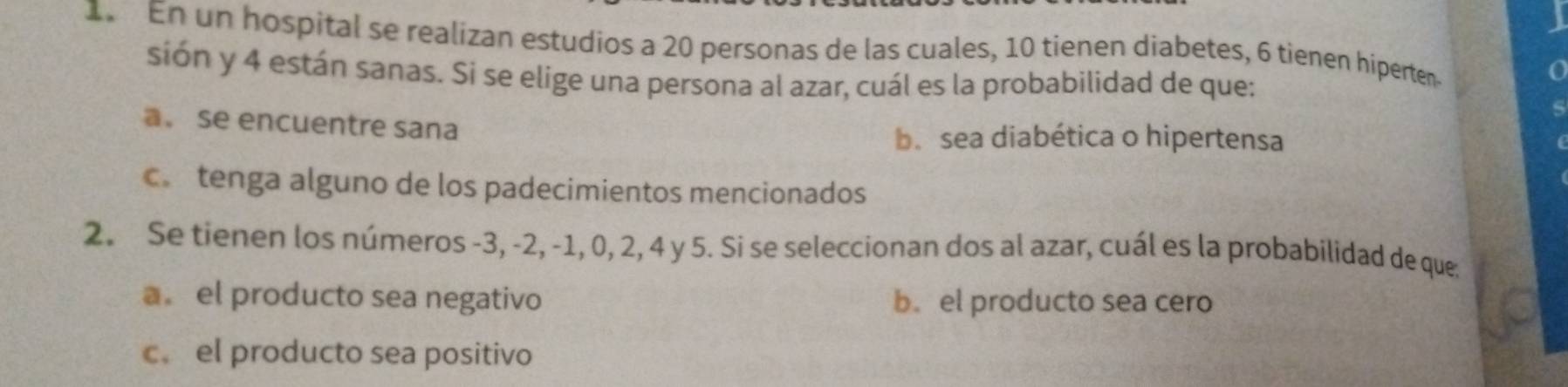 En un hospital se realizan estudios a 20 personas de las cuales, 10 tienen diabetes, 6 tienen hiperten
sión y 4 están sanas. Si se elige una persona al azar, cuál es la probabilidad de que:
a。 se encuentre sana b.sea diabética o hipertensa
c tenga alguno de los padecimientos mencionados
2. Se tienen los números -3, -2, -1, 0, 2, 4 y 5. Si se seleccionan dos al azar, cuál es la probabilidad de que;
a el producto sea negativo b. el producto sea cero
c. el producto sea positivo