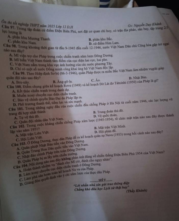 Ôn thị tốt nghiệp THPT năm 2025 Lớp 12 D,H
Gv: Nguyễn Duy Khánh
Cầu 97. Trong tập đoàn cứ điểm Điện Biên Phù, nơi đặt cơ quan chỉ huy, có trận địa pháo, sân bay, tập trung 2/3
lực lượng là
A. phần khu Mương Thanh.
B. phân khu Bắc.
C. phân khu Nam
D. cứ điểm Him Lam.
Câu 98. Trong khoảng thời gian từ đầu 9-1945 đến cuối 12-1946, nước Việt Nam Dân chủ Cộng hòa gặp trở ngai
nào sau đây?
A. Mĩ viện trợ cho Pháp trong cuộc chiến tranh xâm lược Đông Dương.
B. Mĩ biển Việt Nam thành tâm điểm của cục diện hai cực, hai phe.
C. Việt Nam nằm trong khu vực ảnh hưởng của các nước phương Tây.
D. Chỉ có một số nước Đồng minh công khai ủng hộ Việt Nam độc lập.
Cầu 99. Theo Hiệp định Sơ bộ (06-3-1946), quân Pháp được ra miên Bắc Việt Nam làm nhiệm vugiải giáp
quân đội nào sau đây? D. Nhật Bản.
A. Bru-nây. B. Ăng-gô-la. C. Áo.
Câu 100, Điểm chung giữa kể hoạch Rơve (1949) và kế hoạch Đờ Lát đơ Tátxinhi (1950) của Pháp là gi?
A. Kết thúc chiến tranh trong danh dự.
B. Muồn xoay chuyển cục diện chiến tranh.
C. Bảo vệ chính quyền Bảo Đại do Pháp lập ra.
D. Phố trương thanh thế, tiềm lực và sức mạnh.
Cầu 101. Trong những ngày đầu của cuộc chiến đầu chống Pháp ở Hà Nội từ cuối năm 1946, các lực lượng vũ
trang đã hợp nhất thành
A. Tự vệ thủ đô. B. Trung đoàn thủ đô.
C. Quân đội nhân dân Việt Nam. D. Vệ quốc đoàn.
Câu 102. Trong cuộc kháng chiến chống Pháp xâm lược (1945-1954), tổ chức mặt trận nào sau đây được thành
lập vào năm 1951? B. Mặt trận Việt Minh.
A. Mật trận Liên Việt. D. Hội phản để.
Câu 103. Ở Đông Dương, thực dân Pháp để ra kế hoạch quân sự Nava (1953) trong bối cảnh nào sau đây?
C. Hội Liên Việt.
A. Quân phiệt Nhật Bản tiến vào Đông Dương.
B. Quân Trung Hoa Dân quốc tiến vào Việt Nam.
C. Nhật đảo chính Pháp trên toàn Đông Dương.
D. Quân Pháp bị sa lầy trên chiến trường.
Câu 104, Nội dung nào sau đây không phản ánh đúng về chiến thắng Điện Biên Phủ 1954 của Việt Nam?
A. Hoàn thành nhiệm vụ ''đánh cho Mĩ cút, đánh cho ngụy nhảo''.
B. Làm xoay chuyên cục diện chiến tranh ở Đông Dương.
C. Làm phá sản hoàn toàn kế hoạch Na va của Pháp.
D. Giáng đòn quyết định vào ý chỉ xâm lược của thực dân Pháp
.HÉT........
'Lời nhẫn nhủ xin gửi trao thông điệp
Chẳng khó đâu học Lịch sử thật hay"
(Thầy Khánh)