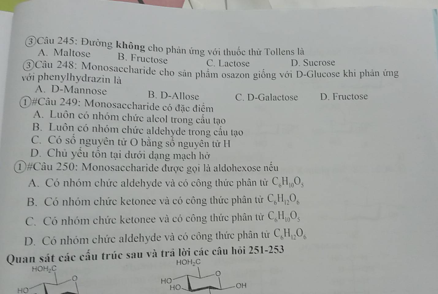 3)Câu 245: Đường không cho phán ứng với thuốc thử Tollens là
A. Maltose B. Fructose
C. Lactose D. Sucrose
③Câu 248: Monosaccharide cho sản phẩm osazon giống với D-Glucose khi phản ứng
với phenylhydrazin là
A. D-Mannose B. D-Allose
C. D-Galactose D. Fructose
1)#Câu 249: Monosaccharide có đặc điểm
A. Luôn có nhóm chức alcol trong cầu tạo
B. Luôn có nhóm chức aldehyde trong cầu tạo
C. Có số nguyên tử O bằng số nguyên tử H
D. Chủ yểu tồn tại dưới dạng mạch hở
①#Câu 250: Monosaccharide được gọi là aldohexose nếu
A. Có nhóm chức aldehyde và có công thức phân tử C_6H_10O_5
B. Có nhóm chức ketonee và có công thức phân tử C_6H_12O_6
C. Có nhóm chức ketonee và có công thức phân tử C_6H_10O_5
D. Có nhóm chức aldehyde và có công thức phân tử C_6H_12O_6
Quan sát các cấu trúc sau và trả lời các câu hỏi 251-253
HOH_2C
HOH_2 C
。
HO
HO
HO
OH