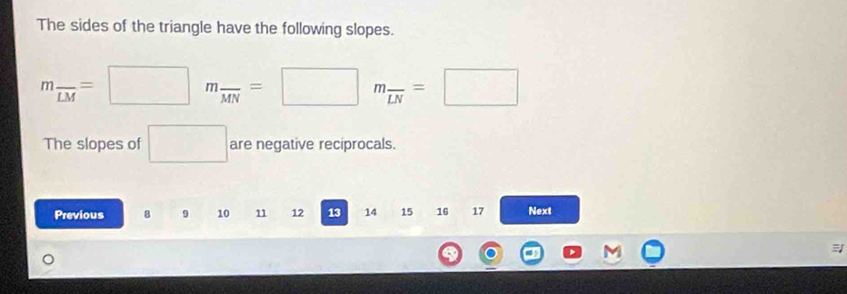 The sides of the triangle have the following slopes.
m_overline LM=□ m_overline MN=□ m_overline LN=□
The slopes of □ are negative reciprocals. 
Previous 8 9 10 11 12 13 14 15 16 17 Next