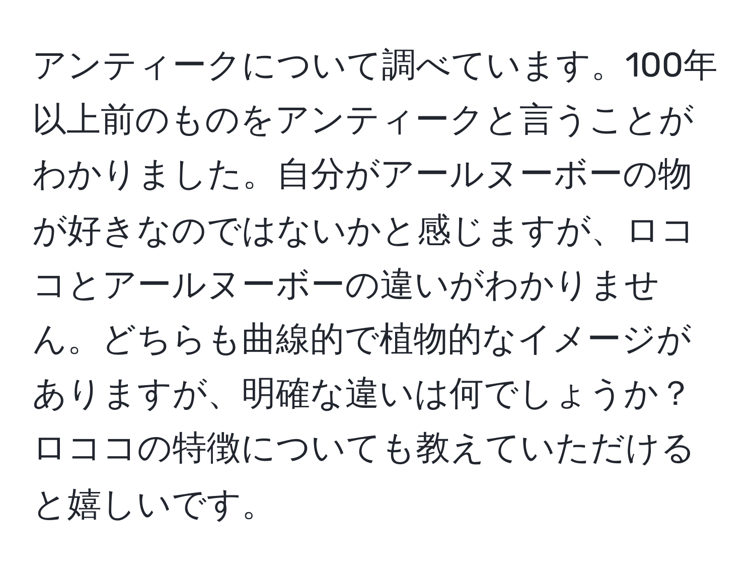 アンティークについて調べています。100年以上前のものをアンティークと言うことがわかりました。自分がアールヌーボーの物が好きなのではないかと感じますが、ロココとアールヌーボーの違いがわかりません。どちらも曲線的で植物的なイメージがありますが、明確な違いは何でしょうか？ロココの特徴についても教えていただけると嬉しいです。