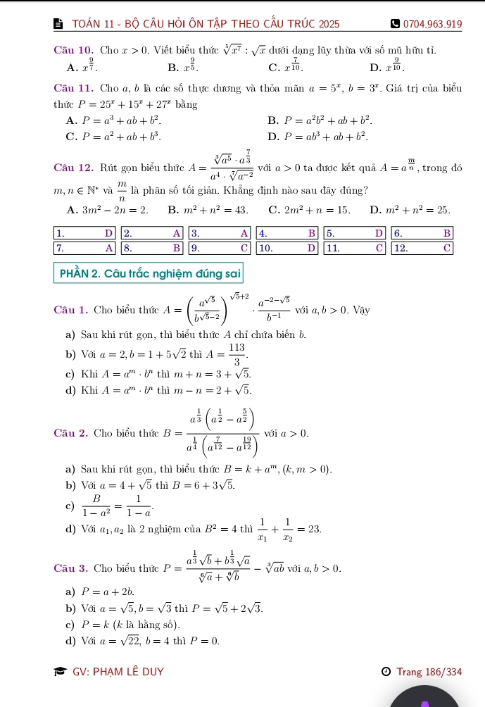 TOÁN 11 - Bộ CÂU HỏI ÔN TậP THEO CẤU TRÚC 2025 0704.963.919
Câu 10. Cho x>0. Viết biểu thức sqrt[5](x^7):sqrt(x) dưới dạng lũy thừa với số mũ hữu tỉ.
A. x^(frac 9)7. B. x^(frac 9)5. C. x^(frac 7)10. D. x^(frac 9)10.
Câu 11. Cho a, b là các số thực dương và thỏa mãn a=5^x,b=3^x. Giá trị của biểu
thức P=25^x+15^x+27^x bằng
A. P=a^3+ab+b^2. B. P=a^2b^2+ab+b^2.
C. P=a^2+ab+b^3. D. P=ab^3+ab+b^2.
Câu 12. Rút gọn biểu thức A=frac sqrt[3](a^5)· a^(frac 7)3a^4· sqrt[7](a^(-2)) với a>0 ta được kết quả A=a^(frac m)n , trong dó
m, n∈ N^* và  m/n  là phân số tối giản. Khẳng định nào sau đây đúng?
A. 3m^2-2n=2. B. m^2+n^2=43. C. 2m^2+n=15. D. m^2+n^2=25.
1. D 2. A 3. A 4. B 5. D 6. B
7. A 8. B 9. C 10. D 11. C 12. C
PHÀN 2. Câu trắc nghiệm đúng sai
Câu 1. Cho biểu thức A=( a^(sqrt(5))/b^(sqrt(5)-2) )^sqrt(5)+2·  (a^(-2)-sqrt(5))/b^(-1)  với a,b>0.Vậy
a) Sau khi rút gọn, thì biểu thức A chỉ chứa biến b.
b) Với a=2,b=1+5sqrt(2) thì A= 113/3 .
c) Khi A=a^m· b^n thì m+n=3+sqrt(5).
d) Khi A=a^m· b^n thì m-n=2+sqrt(5).
Câu 2. Cho biểu thức B=frac a^(frac 1)3(a^(frac 1)2-a^(frac 5)2)a^(frac 1)4(a^(frac 7)12-a^(frac 12)12) với a>0.
a) Sau khi rút gọn, thì biểu thức B=k+a^m,(k,m>0).
b) Với a=4+sqrt(5) thì B=6+3sqrt(5).
c)  B/1-a^2 = 1/1-a .
d) Với a_1,a_2 là 2 nghiệm ciaB^2=4 thì frac 1x_1+frac 1x_2=23.
Câu 3. Cho biểu thức P=frac a^(frac 1)3sqrt(b)+b^(frac 1)3sqrt(a)sqrt[6](a)+sqrt[6](b)-sqrt[3](ab) với a, b>0.
a) P=a+2b.
b) Voia=sqrt(5),b=sqrt(3) thì P=sqrt(5)+2sqrt(3).
c) P=k (k là hằng số).
d) Với a=sqrt(22),b=4 thì P=0.
GV: PHAM LÊ DUY  Trang 186/334