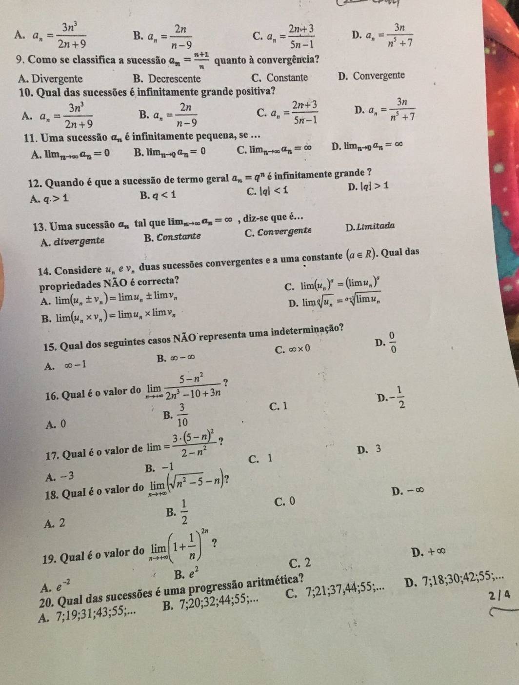 A. a_n= 3n^3/2n+9  B. a_n= 2n/n-9  a_n= (2n+3)/5n-1  D. a_n= 3n/n^5+7 
C.
9. Como se classifica a sucessão a_n= (n+1)/n  quanto à convergência?
A. Divergente B. Decrescente C. Constante D. Convergente
10. Qual das sucessões é infinitamente grande positiva?
A. a_n= 3n^3/2n+9  B. a_n= 2n/n-9  a_n= (2n+3)/5n-1  D. a_n= 3n/n^5+7 
C.
11. Uma sucessão a_n é infinitamente pequena, se ...
A. lim_nto ∈fty a_n=0 B. lim_nto 0a_n=0 C. limlimits _nto ∈fty a_n=∈fty D. lim_nto 0a_n=∈fty
12. Quando é que a sucessão de termo geral a_n=q^n é infinitamente grande ?
A. q.>1
B. q<1</tex>
C. |q|<1</tex>
D. |q|>1
13. Uma sucessão a_n tal que limlimits _nto ∈fty a_n=∈fty , diz-se que é.
A. divergente B. Constante C. Convergente D. Limitada
14. Considere u_nev_, duas sucessões convergentes e a uma constante (a∈ R). Qual das
propriedades NÃO é correcta?
C. limlimits (u_n)^a=(limlimits u_n)^a
A. limlimits (u_n± v_n)=limlimits u_n± limlimits v_n limlimits sqrt[g](u_n)=sqrt[a+l](limlimits u_n)
D.
B. limlimits (u_n* v_n)=limlimits u_n* limlimits v_n
15. Qual dos seguintes casos NÃO representa uma indeterminação?
A. ∈fty -1 B. ∈fty -∈fty C. ∈fty * 0 D.  0/0 
16. Qual é o valor do limlimits _nto +∈fty  (5-n^2)/2n^3-10+3n  ?
D.
C. 1
A. 0 B.  3/10  - 1/2 
17. Qual é o valor de lim=frac 3· (5-n)^22-n^2 ?
C. 1 D. 3
A. -3 B. -1
18. Qual é o valor do limlimits _nto +∈fty (sqrt(n^2-5)-n) ?
D. - ∞
B.  1/2 
C. 0
A. 2
19. Qual é o valor do limlimits _nto +∈fty (1+ 1/n )^2n ?
C. 2 D. + ∞
A. e^(-2) B. e^2
20. Qual das sucessões é uma progressão aritmética?
2 / 4
A. 7;19;31;43;55;... B. 7;20;32;44;55;... C. 7;21;37,44;55;... D. 7;18;30;42;55;...