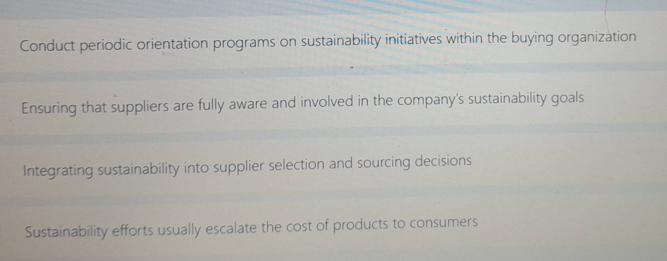 Conduct periodic orientation programs on sustainability initiatives within the buying organization
Ensuring that suppliers are fully aware and involved in the company's sustainability goals
Integrating sustainability into supplier selection and sourcing decisions
Sustainability efforts usually escalate the cost of products to consumers