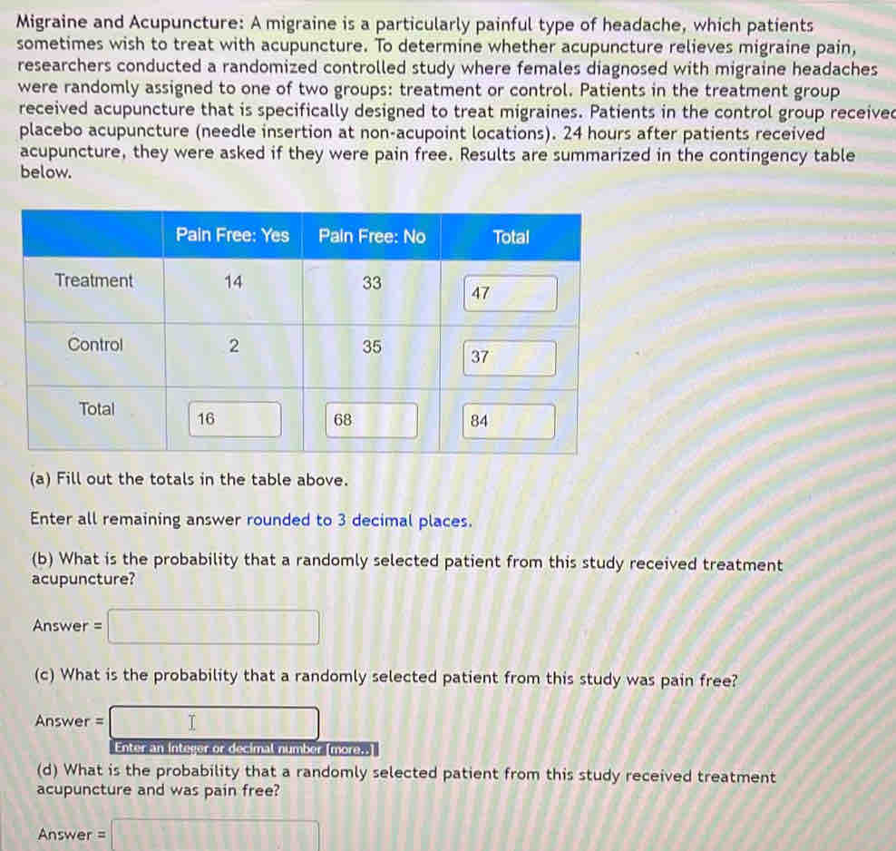 Migraine and Acupuncture: A migraine is a particularly painful type of headache, which patients 
sometimes wish to treat with acupuncture. To determine whether acupuncture relieves migraine pain, 
researchers conducted a randomized controlled study where females diagnosed with migraine headaches 
were randomly assigned to one of two groups: treatment or control. Patients in the treatment group 
received acupuncture that is specifically designed to treat migraines. Patients in the control group received 
placebo acupuncture (needle insertion at non-acupoint locations). 24 hours after patients received 
acupuncture, they were asked if they were pain free. Results are summarized in the contingency table 
below. 
(a) Fill out the totals in the table above. 
Enter all remaining answer rounded to 3 decimal places. 
(b) What is the probability that a randomly selected patient from this study received treatment 
acupuncture? 
Answer =□
(c) What is the probability that a randomly selected patient from this study was pain free? 
Answer =□ = 
Enter an integer or decimal number [more..] 
(d) What is the probability that a randomly selected patient from this study received treatment 
acupuncture and was pain free? 
Answer =□