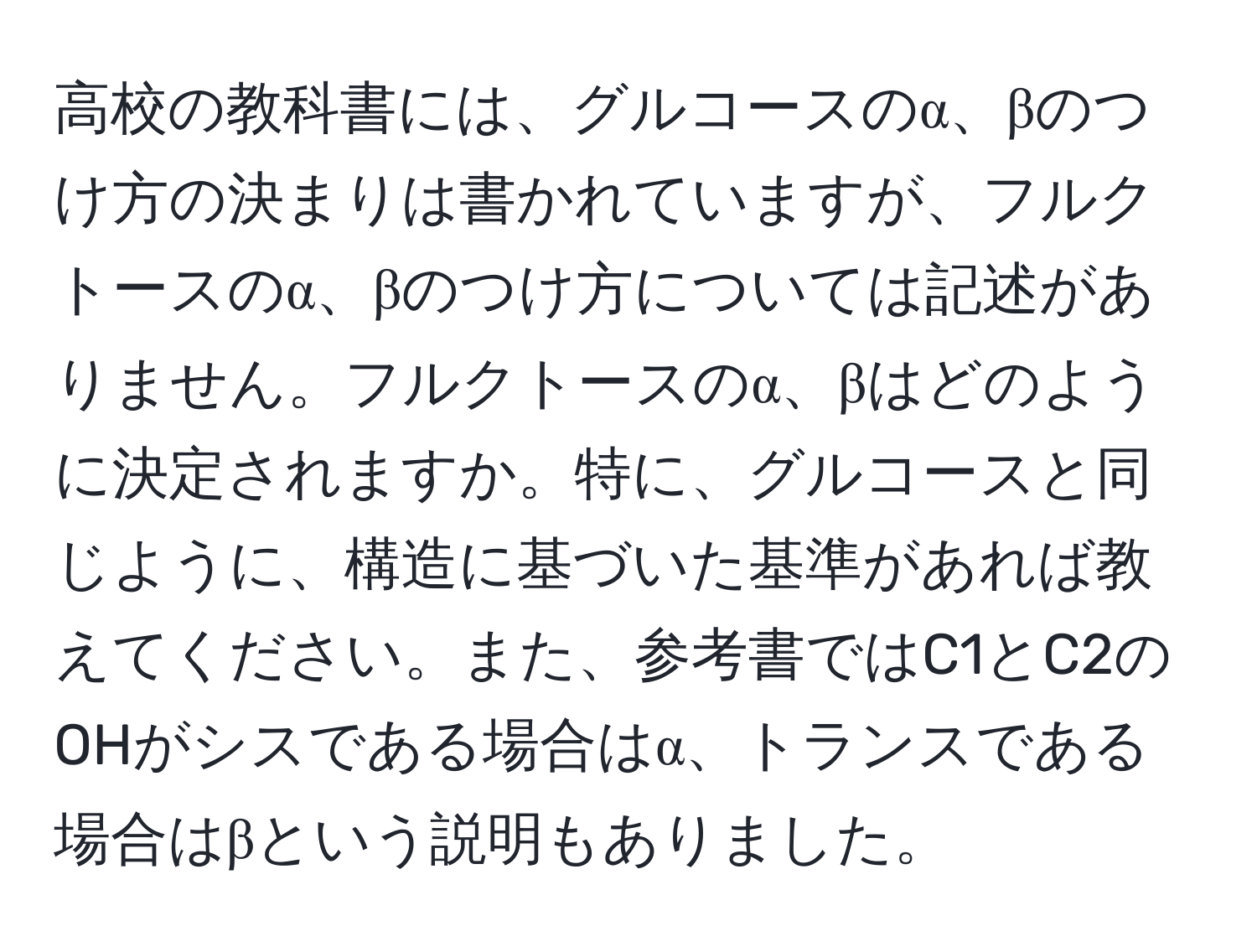 高校の教科書には、グルコースのα、βのつけ方の決まりは書かれていますが、フルクトースのα、βのつけ方については記述がありません。フルクトースのα、βはどのように決定されますか。特に、グルコースと同じように、構造に基づいた基準があれば教えてください。また、参考書ではC1とC2のOHがシスである場合はα、トランスである場合はβという説明もありました。