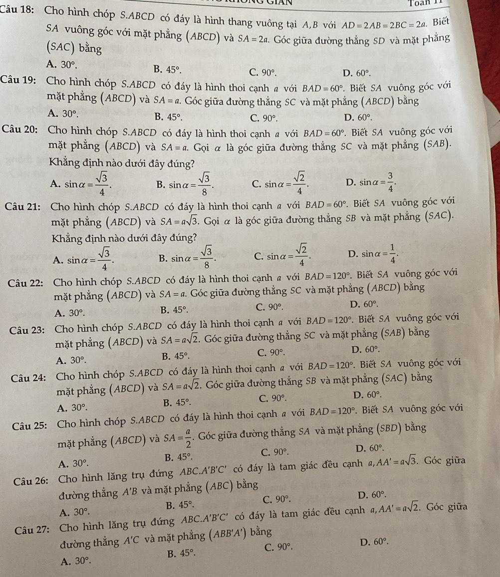 Toạn T1
Câu 18: Cho hình chóp S.ABCD có đáy là hình thang vuông tại A,B với AD=2AB=2BC=2a. Biết
SA vuông góc với mặt phẳng (ABCD) và SA=2a. Góc giữa đường thẳng SD và mặt phẳng
(SAC) bằng
A. 30°. B. 45°. 90°.
C.
D. 60°.
Câu 19: Cho hình chóp S.ABCD có đáy là hình thoi cạnh # với BAD=60° *. Biết SA vuông góc với
mặt phẳng (ABCD) và SA=a 2. Góc giữa đường thắng SC và mặt phẳng (ABCD) bằng
A. 30°.
B. 45°. C. 90°. D. 60°.
Câu 20: Cho hình chóp S.ABCD có đáy là hình thoi cạnh a với BAD=60°.  Biết SA vuông góc với
mặt phẳng (ABCD) và SA=a. Gọi α là góc giữa đường thẳng SC và mặt phẳng (SAB).
Khẳng định nào dưới đây đúng?
A. sin alpha = sqrt(3)/4 . B. sin alpha = sqrt(3)/8 . C. sin alpha = sqrt(2)/4 . D. sin alpha = 3/4 .
Câu 21: Cho hình chóp S.ABCD có đáy là hình thoi cạnh a với BAD=60° *.  Biết SA vuông góc với
mặt phẳng (ABCD) và SA=asqrt(3). Gọi α là góc giữa đường thẳng SB và mặt phẳng (SAC).
Khẳng định nào dưới đây đúng?
A. sin alpha = sqrt(3)/4 . B. sin alpha = sqrt(3)/8 . C. sin alpha = sqrt(2)/4 . D. sin alpha = 1/4 .
Câu 22: Cho hình chóp S.ABCD có đáy là hình thoi cạnh # với BAD=120° *. Biết SA vuông góc với
mặt phẳng (ABCD) và SA=a 2. Góc giữa đường thẳng SC và mặt phẳng (ABCD) bằng
D. 60°.
A. 30°.
B. 45°.
C. 90°.
Câu 23: Cho hình chóp S.ABCD có đáy là hình thoi cạnh a với BAD=120°.Biết SA vuông góc với
mặt phẳng (ABCD) và SA=asqrt(2). Góc giữa đường thắng SC và mặt phẳng (SAB) bằng
D. 60°.
A. 30°.
B. 45°.
C. 90°.
Câu 24: Cho hình chóp S.ABCD có đáy là hình thoi cạnh # với BAD=120°. Biết SA vuông góc với
mặt phẳng (ABCD) và SA=asqrt(2). Góc giữa đường thẳng SB và mặt phẳng (SAC) bằng
A. 30°. B. 45°. C. 90°.
D. 60°.
Câu 25: Cho hình chóp S.ABCD có đáy là hình thoi cạnh a với BAD=120°. Biết SA vuông góc với
mặt phẳng (ABCD) và SA= a/2 . Góc giữa đường thẳng SA và mặt phẳng (SBD) bằng
C. 90°.
D. 60°.
A. 30°.
B. 45°.
Câu 26: Cho hình lăng trụ đứng ABC.A'B'C' có đáy là tam giác đều cạnh a,AA'=asqrt(3). Góc giữa
đường thẳng A'B và mặt phẳng (ABC) bằng
B. 45°.
C. 90°. D. 60°.
A. 30°.
Câu 27: Cho hình lăng trụ đứng ABC. A'B'C' có đáy là tam giác đều cạnh a,AA'=asqrt(2). Góc giữa
đường thẳng A'C và mặt phẳng (ABB'A') bằng
B. 45°.
C. 90°. D. 60°.
A. 30°.