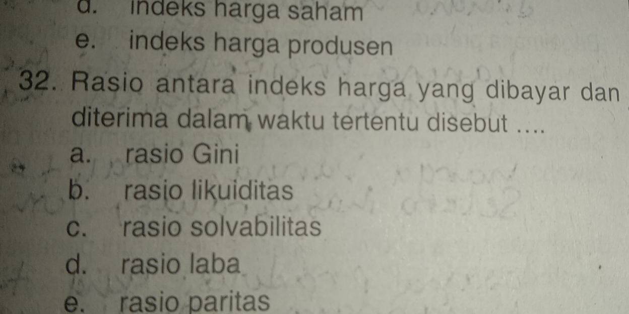 d. Indeks harga saham
e. indeks harga produsen
32. Rasio antara indeks harga yang dibayar dan
diterima dalam waktu tertentu disebut ....
a. rasio Gini
b. rasio likuiditas
c. rasio solvabilitas
d. rasio laba
e. rasio paritas