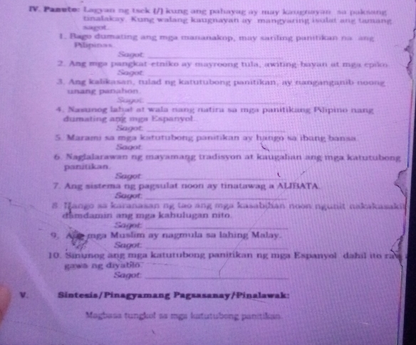 Pamete: Lagyan ng tsek (/) kung ang pahayag ay may kaugnayan sa paksang 
tinalakay. Kung walang kaugnayan ay mangyaring isulat ang tamang 
sagot. 
1. Bago dumating ang mga mananakop, may sariling panitikan na ang 
Pilipins 
Sagot_ 
2. Ang mga pangkat-etniko ay mayroong tula, awiting-bayan at mga epiko 
Sagot_ 
3. Ang kalikasan, tulad ng katutubong panitikan, ay nanganganib noong 
unang panahon. 
Sayot_ 
4. Nasunog lahat at wala nang natira sa mga panitikang Pilipino nang 
dumating ang mga Espanyol. 
Sagot:_ 
5. Marami sa mga katutubong panitikan ay hango sa ibung bansa 
Sagot_ 
6. Naglalarawan ng mayamang tradisyon at kaugalian ang mga katutubong 
panitikan. 
Sagot_ 
7. Ang sistema ng pagsulat noon ay tinatawag a ALIBATA. 
Sagot:_ 
8. Iango aa karanasan ng tao ang mga kasabihan noon ngunit nakakasakit 
damdamin ang mga kahulugan nito. 
Sagot_ 
9. Anemga Muslim ay nagmula sa lahing Malay. 
Sagot:_ 
10. Sinunog ang mga katutubong panitikan ng mga Espanyol dahil ito rav 
gawa ng diyatilo. 
_ 
Sagot_ 
V. Sintesis/Pinagyamang Pagsasanay/Pinalawak: 
Magbass tungkol as mgs katutubong panitikan