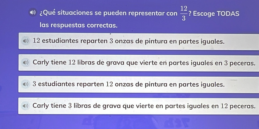 ¿Qué situaciones se pueden representar con  12/3  ? Escoge TODAS
las respuestas correctas.
12 estudiantes reparten 3 onzas de pintura en partes iguales.
Carly tiene 12 libras de grava que vierte en partes iguales en 3 peceras.
3 estudiantes reparten 12 onzas de pintura en partes iguales.
Carly tiene 3 libras de grava que vierte en partes iguales en 12 peceras.