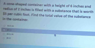 A cone-shaped container with a height of 6 inches and 
radius of 2 inches is filled with a substance that is worth
$5 per cubic foot. Find the total value of the substance 
in the container.
43.25 (306