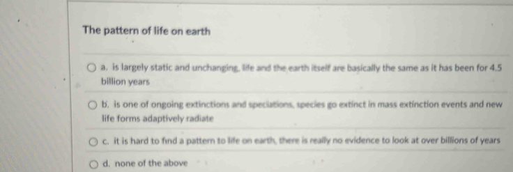 The pattern of life on earth
a. is largely static and unchanging, life and the earth itself are basically the same as it has been for 4.5
billion years
b. is one of ongoing extinctions and speciations, species go extinct in mass extinction events and new
life forms adaptively radiate
c. it is hard to find a pattern to life on earth, there is really no evidence to look at over billions of years
d. none of the above