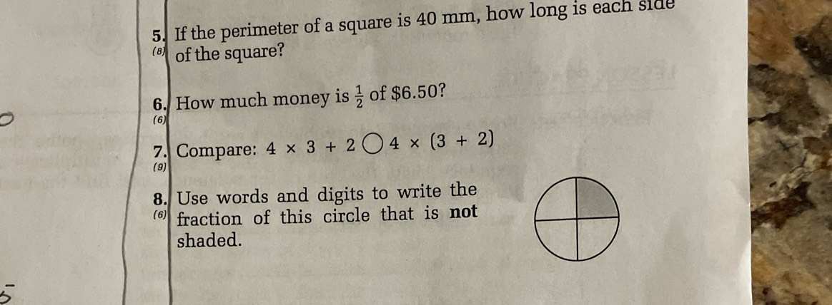 If the perimeter of a square is 40 mm, how long is each side 
(8) of the square? 
6. How much money is  1/2  of $6.50? 
(6) 
7. Compare: 4* 3+2bigcirc 4* (3+2)
(9) 
8. Use words and digits to write the 
fraction of this circle that is not 
shaded.