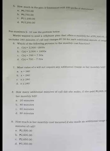 How much is the gai if Emmanel sold 350 packs of cheroistes?
a P6,750 00
D P9,750 00
e. P11.250.00
d. P15,250.00
For numbers 6 - 10 use the probdem below
Mariel wanted to avail a cellphone plan that offers a monthly fee of 92,500.00.
includes 240 minutes of call and charges P7.50 for each additional minute ot usas
6. Which of the following pertains tn the monthly cost function?
C(x)=2,500-1800x
C(x)=2,500+1800x
e. C(x)=700=7.50x
C(x)=700-7.50x
?. What value of a will not require any additional charge in her monshly hill?
x>240
b. x=240
E. x≥ 240
d. x≤ 240
8. How many additional minutes of call did she make, if she paid 2,500.0
her monthly hill?
a. 20 minutes
t 40 minutes
< <tex>60 minutes
d 80 minutes
9. How much is her monthly cost incurred if she made an additianal usage
minutes of call?
a. P2.500.00
b 2,600 00
c. P2,650.00
d P3,350.00