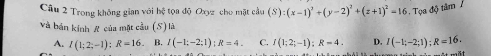 Trong không gian với hệ tọa độ Oxyz cho mặt cầu (S):(x-1)^2+(y-2)^2+(z+1)^2=16. Tọa độ tâm I
và bán kính R của mặt cầu (S) là
A. I(1;2;-1); R=16. B. I(-1;-2;1); R=4. C. I(1;2;-1); R=4. D. I(-1;-2;1); R=16. 
mặt