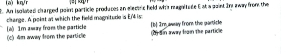 (a) kq/r
2. An isolated charged point particle produces an electric field with magnitude E at a point 2m away from the
charge. A point at which the field magnitude is E/4 is:
(a) 1m away from the particle (b) 2m away from the particle
(c) 4m away from the particle (d) 8m away from the particle