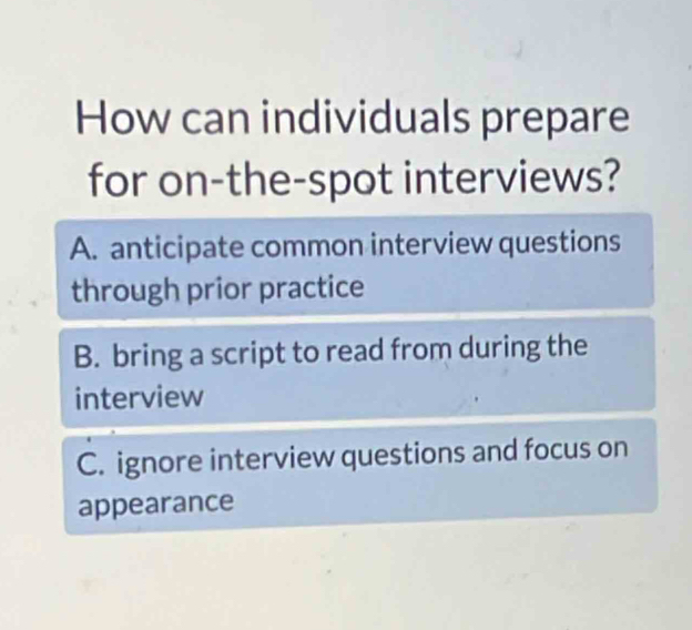 How can individuals prepare
for on-the-spot interviews?
A. anticipate common interview questions
through prior practice
B. bring a script to read from during the
interview
C. ignore interview questions and focus on
appearance