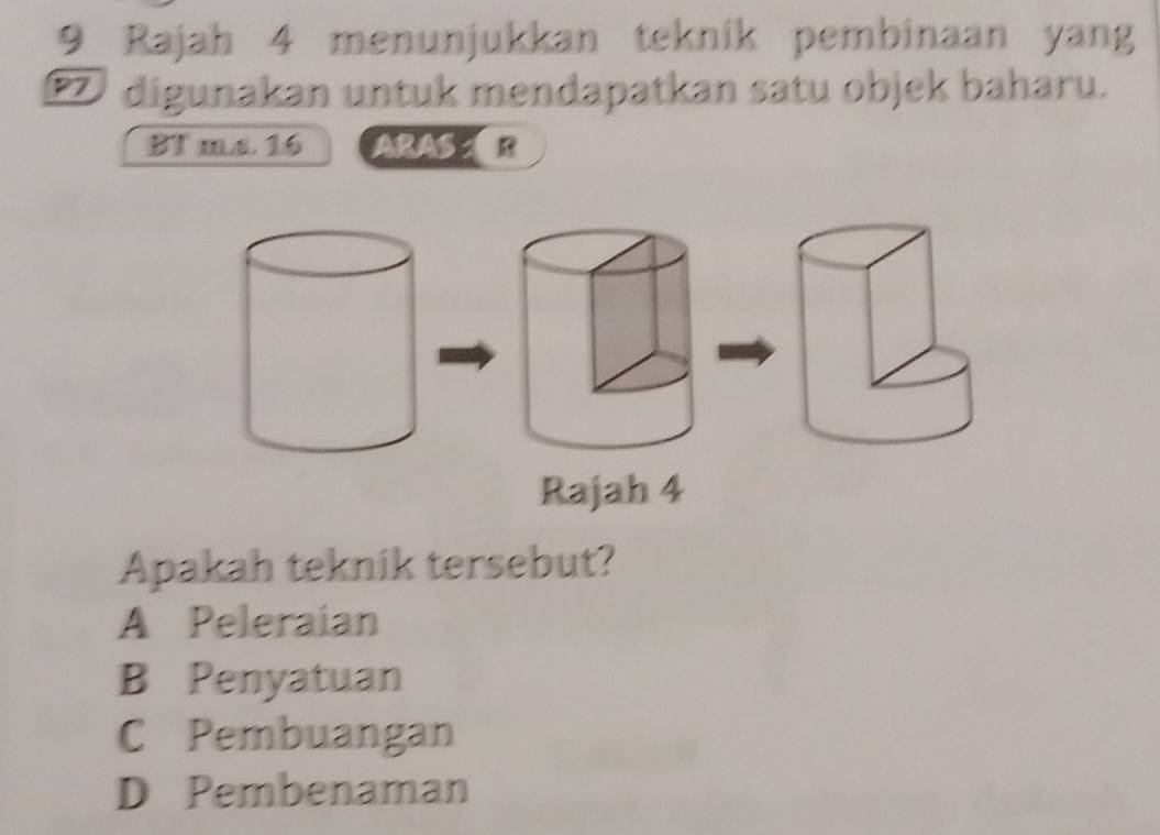 Rajah 4 menunjukkan teknik pembinaan yang
digunakan untuk mendapatkan satu objek baharu.
BT ms. 16 ARAS R
Rajah 4
Apakah teknik tersebut?
A Peleraian
B Penyatuan
C Pembuangan
D Pembenaman