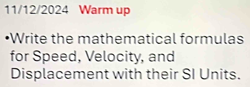 11/12/2024 Warm up 
•Write the mathematical formulas 
for Speed, Velocity, and 
Displacement with their SI Units.