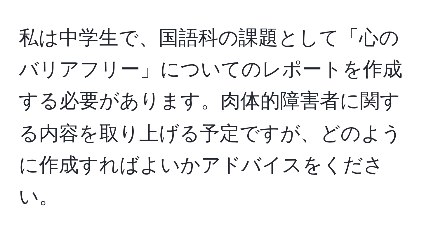 私は中学生で、国語科の課題として「心のバリアフリー」についてのレポートを作成する必要があります。肉体的障害者に関する内容を取り上げる予定ですが、どのように作成すればよいかアドバイスをください。