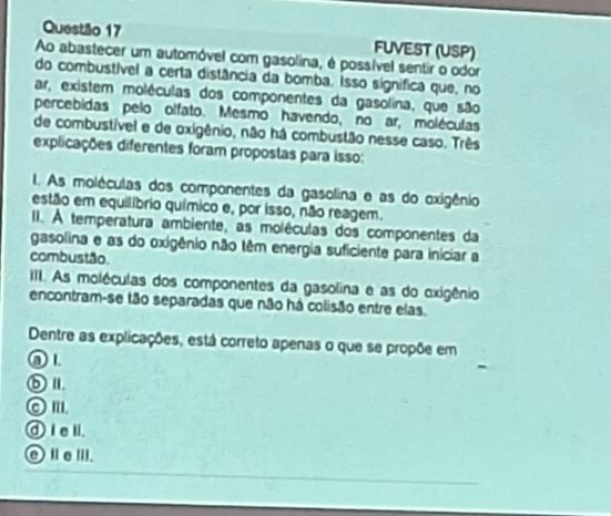 FUVEST (USP)
Ao abastecer um automóvel com gasolina, é possível sentir o odor
do combustível a certa distância da bomba. Isso significa que, no
ar, existem moléculas dos componentes da gasolina, que são
percebidas pelo olfato. Mesmo havendo, no ar, moléculas
de combustível e de oxigênio, não há combustão nesse caso. Três
explicações diferentes foram propostas para isso:
I. As moléculas dos componentes da gasolina e as do oxigênio
estão em equilíbrio químico e, por isso, não reagem.
II. À temperatura ambiente, as moléculas dos componentes da
gasolina e as do oxigênio não têm energia suficiente para iniciar a
combustão.
IIII. As moléculas dos componentes da gasolina e as do oxigênio
encontram-se tão separadas que não há colisão entre elas.
Dentre as explicações, está correto apenas o que se propõe em
① 1.
ⓑⅡ.
◎ I'I.
④ I el.
⑥ⅡeⅢI.