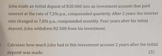 John made an initial deposit of R20 000 into an investment account that paid 
interest at the rate of 7,2% p.a., compounded quarterly. After 2 years the interest 
rate changed to 7,8% p.a., compounded monthly. Four years after his initial 
deposit, John withdrew R2 500 from his investment. 
Calculate how much John had in this investment account 2 years after the initial 
deposit was made. (3)