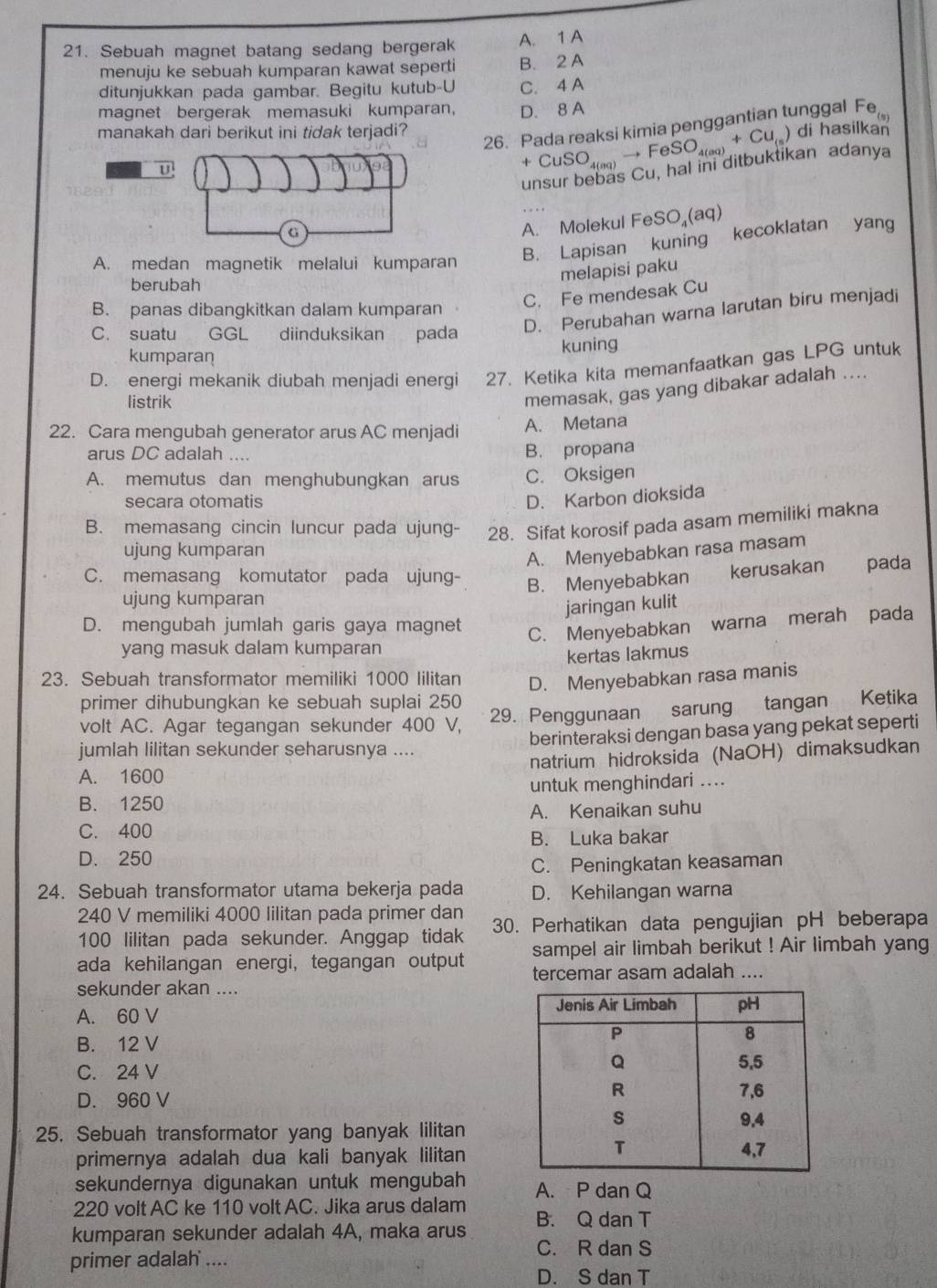 Sebuah magnet batang sedang bergerak A. 1 A
menuju ke sebuah kumparan kawat seperti B. 2 A
ditunjukkan pada gambar. Begitu kutub-U C. 4 A
magnet bergerak memasuki kumparan, D. 8 A Fe_(s)
26. Pada reaksi kimia penqgantian tunggal
manakah dari berikut ini tidak terjadi? di hasilkan
U
+CuSO_4(aq)to FeSO_4(aq)+Cu_(s)
unsur bebas Cu, hal ini ditbuktikan adanya
G
A. Molekul FeSO₄(aq)
A. medan magnetik melalui kumparan B. Lapisan kuning kecoklatan yang
berubah
melapisi paku
C. Fe mendesak Cu
B. panas dibangkitkan dalam kumparan
C. suatu GGL diinduksikan pada
D. Perubahan warna larutan biru menjadi
kumparan kuning
D. energi mekanik diubah menjadi energi 27. Ketika kita memanfaatkan gas LPG untuk
listrik
memasak, gas yang dibakar adalah ....
22. Cara mengubah generator arus AC menjadi A. Metana
arus DC adalah ....
B. propana
A. memutus dan menghubungkan arus C. Oksigen
secara otomatis
D. Karbon dioksida
B. memasang cincin luncur pada ujung- 28. Sifat korosif pada asam memiliki makna
ujung kumparan
A. Menyebabkan rasa masam
C. memasang komutator pada ujung-
ujung kumparan B. Menyebabkan kerusakan pada
jaringan kulit
D. mengubah jumlah garis gaya magnet
C. Menyebabkan warna merah pada
yang masuk dalam kumparan
kertas lakmus
23. Sebuah transformator memiliki 1000 lilitan D. Menyebabkan rasa manis
primer dihubungkan ke sebuah suplai 250
volt AC. Agar tegangan sekunder 400 V, 29. Penggunaan sarung tangan Ketika
jumlah lilitan sekunder seharusnya .... berinteraksi dengan basa yang pekat seperti
A. 1600 natrium hidroksida (NaOH) dimaksudkan
B. 1250 untuk menghindari ....
A. Kenaikan suhu
C. 400
B. Luka bakar
D. 250
C. Peningkatan keasaman
24. Sebuah transformator utama bekerja pada D. Kehilangan warna
240 V memiliki 4000 lilitan pada primer dan
100 lilitan pada sekunder. Anggap tidak 30. Perhatikan data pengujian pH beberapa
ada kehilangan energi, tegangan output sampel air limbah berikut ! Air limbah yang
tercemar asam adalah ....
sekunder akan ....
A. 60 V
B. 12 V
C. 24 V
D. 960 V
25. Sebuah transformator yang banyak lilitan
primernya adalah dua kali banyak lilitan
sekundernya digunakan untuk mengubah A. P dan Q
220 volt AC ke 110 volt AC. Jika arus dalam
kumparan sekunder adalah 4A, maka arus B. Q dan T
C. R dan S
primer adalah ....
D. S dan T