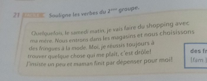 Souligne les verbes du 2^(tmr) groupe. 
Quelquefois, le samedi matin, je vais faire du shopping avec 
ma mère. Nous entrons dans les magasins et nous choisissons 
des fringues à la mode. Moi, je réussis toujours à 
trouver quelque chose qui me plaît, c'est drôle! des fr 
J'insiste un peu et maman finit par dépenser pour moi! (fam.)