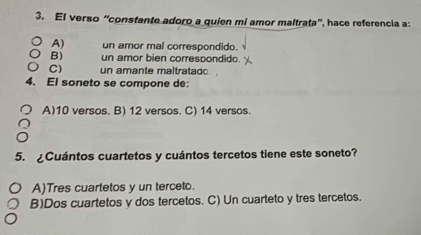 El verso “constante adoro a quien mi amor maltrata”, hace referencia a:
A) un amor mal correspondido.
B) un amor bien correspondido.
C) un amante maltratado .
4. El soneto se compone de:
A) 10 versos. B) 12 versos. C) 14 versos.
5. ¿Cuántos cuartetos y cuántos tercetos tiene este soneto?
A)Tres cuartetos y un terceto.
B)Dos cuartetos y dos tercetos. C) Un cuarteto y tres tercetos.