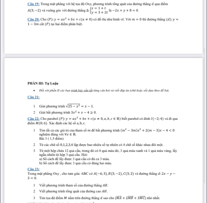 Trong mặt phẳng với hệ tọa độ Oxy, phương trình tồng quát của đường thẳng ơ qua điểm
A(3;-2) và vuông góc với đường thắng Delta :beginarrayl x=1+t y=3+2tendarray. li-2x+y+8=0.
Câu 20: Cho (P): y=ax^2+bx+c(a!= 0) có đồ thị như hình vẽ. Với m=0 thì đường thẳng (d): y=
1 − 3m cắt (P) tại hai điểm phân biệt.
PHÀN III: Tự Luận
Đổi với phần II các bạn trình bảy vẫn tất từng câu hỏi và viết đáp ăn (chữ hoặc số) dựa theo dc^2 bài.
Câu 21:
1 Giải phương trình sqrt(25-x^2)=x-1.
2 Giải bắt phương trình 3x^2+x-4≥ 0
Câu 22: Cho parabol (P): y=ax^2+bx+c(a!= 0,a,b,c∈ R) biết parabol có đinh I(-2;4) và đi qua
điểm M(0;6). Xác định các hệ số a, b, c.
1 Tìm tất cả các giá trị của tham số m đề bắt phương trình (m^2-3m)x^2+2(m-3)x-4<0</tex>
nghiệm đúng với forall x∈ R
Bải 3 ( 1,5 điểm)
2 Từ các chữ số 0,1,2,3,4 lập được bao nhiêu số tự nhiên có 4 chữ số khác nhau đôi một.
3 Từ một hộp chứa 12 quả cầu, trong đó có 8 quả màu đỏ, 3 quả màu xanh và 1 quả màu vàng, lấy
ngẫu nhiên từ hộp 3 quả cầu. Hỏi:
a) Số cách để lấy được 3 quả cầu có đủ cả 3 màu.
b) Số cách đề lấy được 3 quả cầu có đúng hai màu.
Câu 23:
Trong mặt phẳng Oxy , cho tam giác ABC có A(-6;3),B(3;-2),C(3;2) và đường thẳng d: 2x-y-
3=0.
1 Viết phương trình tham số của đường thắng AB.
2 Viết phương trình tổng quát của đường cao AH.
3 Tìm tọa độ điểm M nằm trên đường thắng đ sao cho |vector MA+2vector MB+3vector MC| nhỏ nhất.