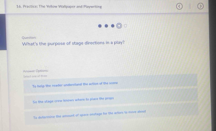 Practice: The Yellow Wallpaper and Playwriting
Question:
What's the purpose of stage directions in a play?
Answer Options
Select one of three
To help the reader understand the action of the scene
So the stage crew knows where to place the props
To determine the amount of space onstage for the actors to move about