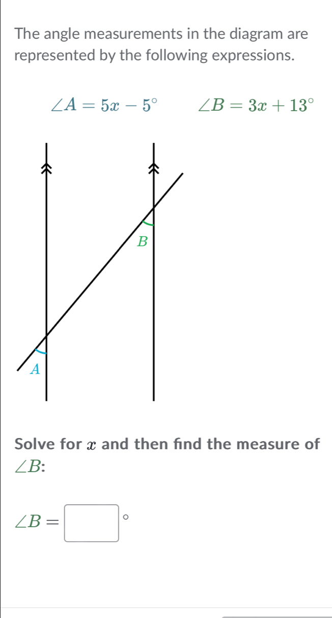 The angle measurements in the diagram are 
represented by the following expressions.
∠ A=5x-5° ∠ B=3x+13°
Solve for x and then find the measure of
∠ B
∠ B=□°