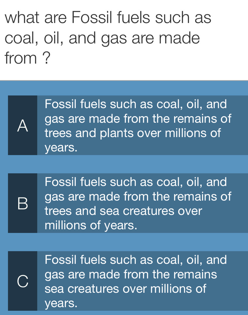 what are Fossil fuels such as
coal, oil, and gas are made
from ?
Fossil fuels such as coal, oil, and
gas are made from the remains of
A trees and plants over millions of
years.
Fossil fuels such as coal, oil, and
B gas are made from the remains of
trees and sea creatures over
millions of years.
Fossil fuels such as coal, oil, and
C gas are made from the remains
sea creatures over millions of
years.