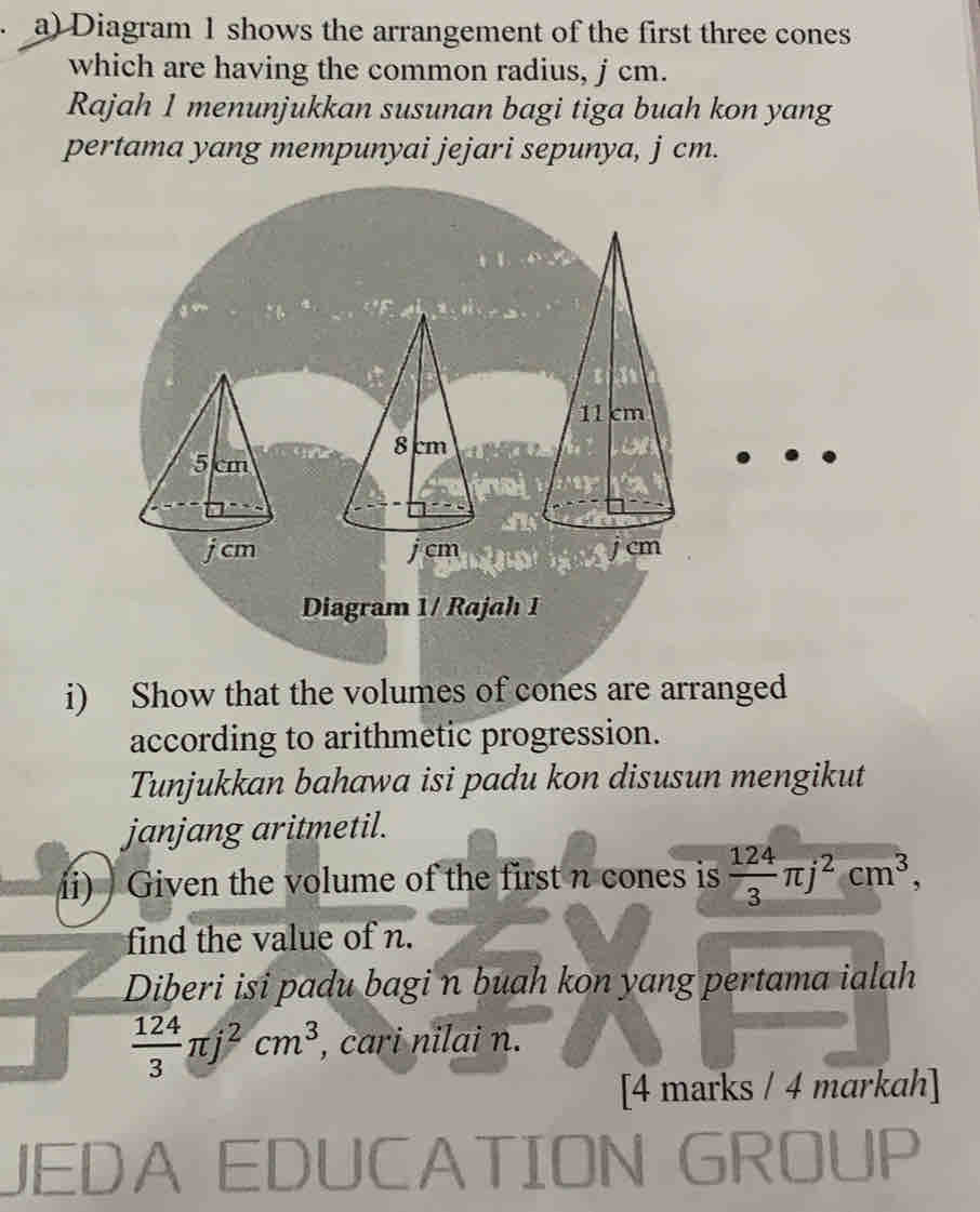 Diagram 1 shows the arrangement of the first three cones
which are having the common radius, j cm.
Rajah 1 menunjukkan susunan bagi tiga buah kon yang
pertama yang mempunyai jejari sepunya, j cm.
8 cm
5 cm
j cm j cm
Diagram 1/ Rajah 1
i) Show that the volumes of cones are arranged
according to arithmetic progression.
Tunjukkan bahawa isi padu kon disusun mengikut
janjang aritmetil.
ii) Given the volume of the first n cones is  124/3 π j^2cm^3, 
find the value of n.
Diberi isi padu bagi n buah kon yang pertama ialah
 124/3 π j^2cm^3 , cari nilai n.
[4 marks / 4 markah]
JEDA EDUCATION
