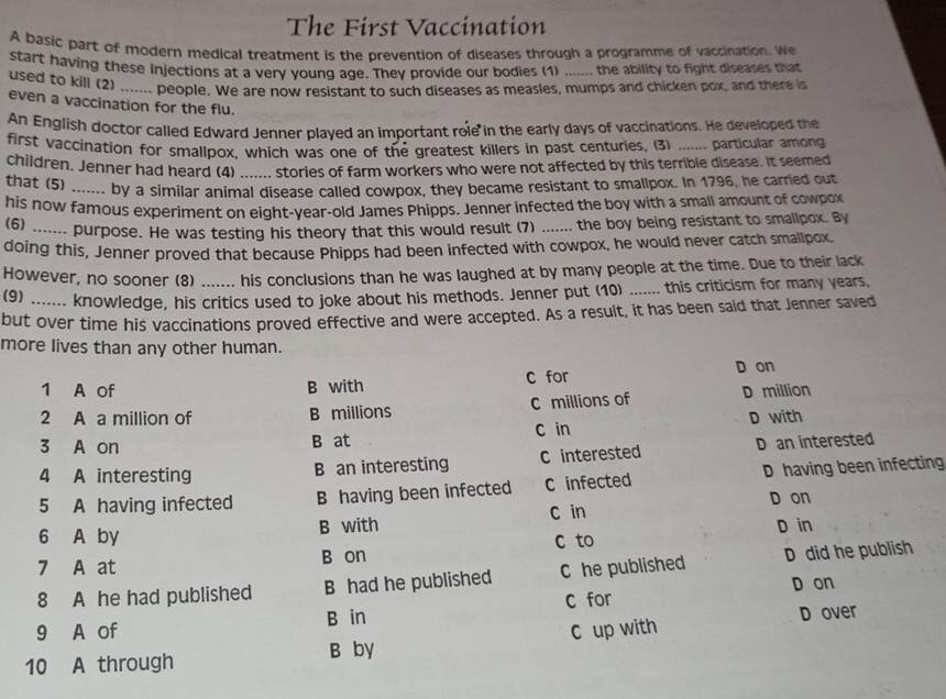 The First Vaccination
A basic part of modern medical treatment is the prevention of diseases through a programme of vaccination. We
start having these injections at a very young age. They provide our bodies (1) the ability to fight diseases that

used to kill (2)_ people. We are now resistant to such diseases as measles, mumps and chicken pox, and there is
even a vaccination for the flu.
An English doctor called Edward Jenner plaved an important role in the early days of vaccinations. He developed the
first vaccination for smallpox, which was one of the greatest killers in past centuries. (3) _particular among
children, Jenner had heard (4) ....... stories of farm workers who were not affected by this terrible disease. It seemed
that (5) _.. by a similar animal disease called cowpox, they became resistant to smallpox. In 1796, he carried out
his now famous experiment on eight-year-old James Phipps. Jenner infected the boy with a small amount of cowpox
(6) -- purpose. He was testing his theory that this would result (7) _the boy being resistant to smallpox. By
doing this, Jenner proved that because Phipps had been infected with cowpox, he would never catch smallpox.
However, no sooner (8) his conclusions than he was laughed at by many people at the time. Due to their lack
(9) ...... knowledge, his critics used to joke about his methods. Jenner put (10) _this criticism for many years,
but over time his vaccinations proved effective and were accepted. As a result, it has been said that Jenner saved
more lives than any other human.
1 A of B with C for D on
2 A a million of B millions C millions of D million
3 A on B at C in D with
4 A interesting B an interesting C interested D an interested
5 A having infected B having been infected C infected D having been infecting
C in D on
6 A by B with D in
7 A at B on c to
8 A he had published B had he published C he published D did he publish
D on
D over
9 A of B in c for
10 A through B by C up with