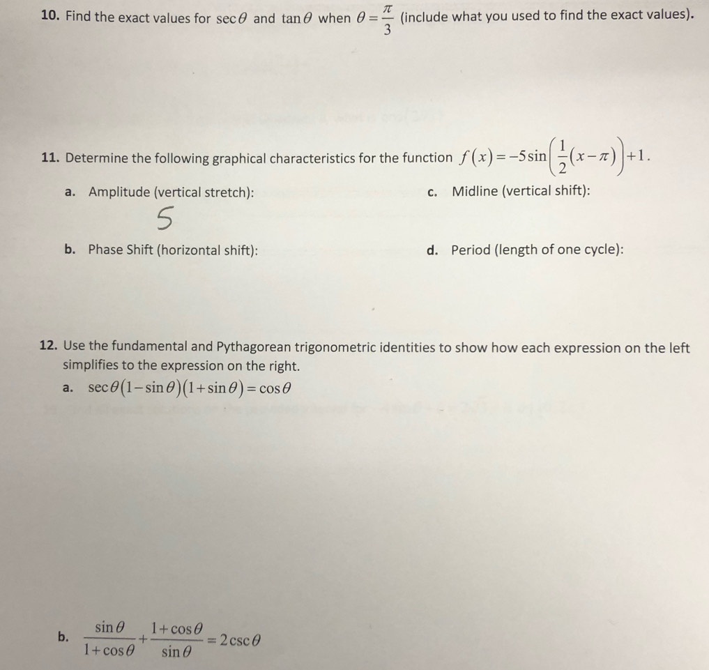 Find the exact values for sec θ and tan θ when θ = π /3  (include what you used to find the exact values). 
11. Determine the following graphical characteristics for the function f(x)=-5sin ( 1/2 (x-π ))+1. 
a. Amplitude (vertical stretch): c. Midline (vertical shift): 
b. Phase Shift (horizontal shift): d. Period (length of one cycle): 
12. Use the fundamental and Pythagorean trigonometric identities to show how each expression on the left 
simplifies to the expression on the right. 
a. sec θ (1-sin θ )(1+sin θ )=cos θ
b.  sin θ /1+cos θ  + (1+cos θ )/sin θ  =2csc θ